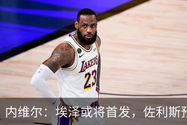 内维尔：埃泽或将首发，佐利斯预计作为替补对阵切尔西